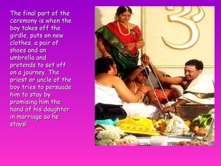 The final part of the ceremony is when the boy takes off the girdle, puts on new clothes, a pair of shoes and an umbrella and pretends to set off on a journey. The priest or uncle of the boy tries to persuade him to stay by promising him the hand of his daughter in marriage so he stays! 