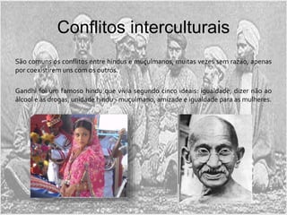 Conflitos interculturais
São comuns os conflitos entre hindus e muçulmanos, muitas vezes sem razão, apenas
por coexistirem uns com os outros.
Gandhi foi um famoso hindu que vivia segundo cinco ideais: igualdade, dizer não ao
álcool e às drogas, unidade hindu - muçulmano, amizade e igualdade para as mulheres.
 