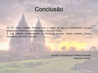 Conclusão
No fim deste trabalho ficámos com a noção do que é o Hinduísmo, no que
acreditam e ficámos a conhecer alguns dos seus rituais.
É uma religião predominante na Península Indiana, porém existem crentes
espalhados por todo o mundo.
Trabalho realizado por: Andreia Florindo
Mariana Correia
 