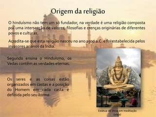 Origemda religião
O hinduísmo não tem um só fundador, na verdade é uma religião composta
por uma intersecção de valores, filosofias e crenças originárias de diferentes
povos e culturas.
Acredita-se que esta religião nasceu no ano 1500 a.C. e foi estabelecida pelos
invasores arianos da Índia.
Segundo ensina o Hinduísmo, os
Vedas contêm as verdades eternas.
Os seres e as coisas estão
organizados em castas e a posição
do Homem em cada casta é
definida pelo seu karma.
Estátua de Shiva em meditação
(yoga)
 