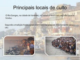 Principais locais de culto
O Rio Ganges, na cidade deVaranasi, na Índia é o local mais sagrado para os
hindus.
Segundo a tradição hindu, quem morre emVaranasi vai directamente para o
céu.
 