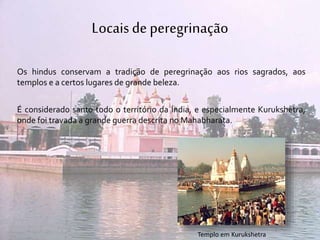 Locaisde peregrinação
Os hindus conservam a tradição de peregrinação aos rios sagrados, aos
templos e a certos lugares de grande beleza.
É considerado santo todo o território da Índia, e especialmente Kurukshetra,
onde foi travada a grande guerra descrita no Mahabharata.
Templo em Kurukshetra
 