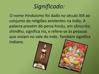 Significado:
O nome Hinduísmo foi dado no século XIX ao
conjunto de religiões existentes na índia. A
palavra provém do persa hindu, em sânscrito,
shindhu, significa rio, e refere-se às pessoas
que viviam no vale do Indo. Também significa
Indiano.
 