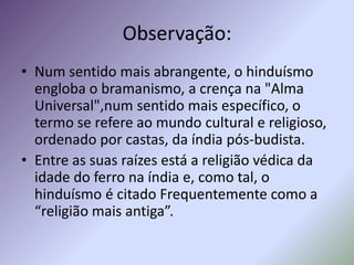 Observação:
• Num sentido mais abrangente, o hinduísmo
  engloba o bramanismo, a crença na "Alma
  Universal",num sentido mais específico, o
  termo se refere ao mundo cultural e religioso,
  ordenado por castas, da índia pós-budista.
• Entre as suas raízes está a religião védica da
  idade do ferro na índia e, como tal, o
  hinduísmo é citado Frequentemente como a
  “religião mais antiga”.
 