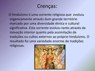 Crenças:
O hinduísmo é uma corrente religiosa que evoluiu
organicamente através dum grande território
marcado por uma diversidade étnica e cultural
significativa. Esta corrente evoluiu tanto através da
inovação interior quanto pela assimilação de
tradições ou cultos externos ao próprio hinduísmo. O
resultado foi uma variedade enorme de tradições
religiosas.
 