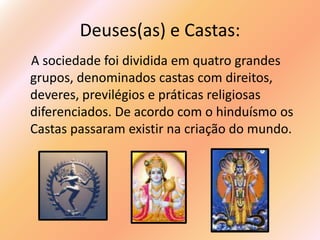 Deuses(as) e Castas:
A sociedade foi dividida em quatro grandes
grupos, denominados castas com direitos,
deveres, previlégios e práticas religiosas
diferenciados. De acordo com o hinduísmo os
Castas passaram existir na criação do mundo.
 