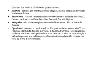 Cada um dos Vedas é dividido em quatro sessões :
•   Samhitá - consiste em mantras que são orações, hinos e magias endereçadas
    às diversas deusas.
•   Brahmanas - Trazem interpretações sobre Brahman (a essência não criada).
    Contém os rituais e as fórmulas , além das tradições mitológicas;
•   Aranyakas - são textos complementares dos Brahmanas . São os livros da
    floresta;
•   Upanishads - contém textos filosóficos. É a parte mais importante dos Vedas.
    Falam da identidade da alma individual e da Alma Suprema. Eles revelam as
    verdades espirituais mais profundas e sutis. Introduz a ideia de reencarnação e
    os hindus passam a acreditar que as almas não iluminadas estão presas a um
    ciclo de morte e reencarnação.
 