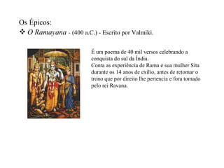 Os Épicos:
 O Ramayana - (400 a.C.) - Escrito por Valmiki.

                         É um poema de 40 mil versos celebrando a
                         conquista do sul da Índia.
                         Conta as experiência de Rama e sua mulher Sita
                         durante os 14 anos de exílio, antes de retomar o
                         trono que por direito lhe pertencia e fora tomado
                         pelo rei Ravana.
 
