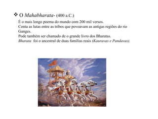  O Mahabharata- (400 a.C.)
  É o mais longo poema do mundo com 200 mil versos.
  Conta as lutas entre as tribos que povoavam as antigas regiões do rio
  Ganges.
  Pode também ser chamado de o grande livro dos Bharatas.
  Bharata foi o ancestral de duas famílias reais (Kauravas e Pandavas).
 