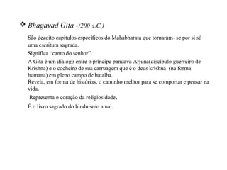 Bhagavad Gita -(200 a.C.)
  São dezoito capítulos específicos do Mahabharata que tornaram- se por si só
  uma escritura sagrada.
  Significa “canto do senhor”.
  A Gita é um diálogo entre o príncipe pandava Arjuna(discípulo guerreiro de
  Krishna) e o cocheiro de sua carruagem que é o deus krishna (na forma
  humana) em pleno campo de batalha.
  Revela, em forma de histórias, o caminho melhor para se comportar e pensar na
  vida.
   Representa o coração da religiosidade.
  É o livro sagrado do hinduísmo atual.
 