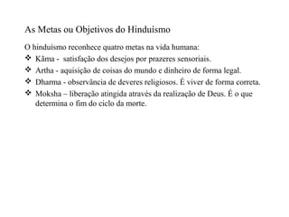 As Metas ou Objetivos do Hinduísmo
O hinduísmo reconhece quatro metas na vida humana:
 Kãma - satisfação dos desejos por prazeres sensoriais.
 Artha - aquisição de coisas do mundo e dinheiro de forma legal.
 Dharma - observância de deveres religiosos. É viver de forma correta.
 Moksha – liberação atingida através da realização de Deus. É o que
   determina o fim do ciclo da morte.
 