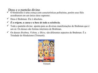 Deus e o panteão divino
 O hinduísmo é uma crença com características politeístas, porém seus fiéis
  acreditarem em um único deus supremo.
 Deus é Brahman. Ele é absoluto.
 É a origem, a causa e a base de toda a existência.
 Todo o panteão divino aponta para as diversas manifestações de Brahman que é
  um só. Os deuses são formas interiores de Brahman.
 Os deuses Brahma, Vishnu, e Shiva, são diferentes aspectos de Brahman. É a
  Trindade do Hinduísmo (Trimurti).




                                  Trimurti
 