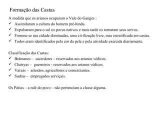 Formação das Castas
A medida que os arianos ocuparam o Vale do Ganges :
 Assimilaram a cultura do homem pré-hindu.
 Expulsaram para o sul os povos nativos e mais tarde os tornaram seus servos.
 Formou-se nas cidade dominadas, uma civilização livre, mas estratificada em castas.
 Todos eram identificados pela cor da pele e pela atividade exercida diariamente.


Classificação das Castas:
 Brâmanes – sacerdotes – reservados aos arianos védicos.
 Chatryas – guerreiros - reservados aos arianos védicos.
 Vaixás – artesãos, agricultores e comerciantes.
 Sudras – empregados serviçais.


Os Párias – a ralé do povo – não pertenciam a classe alguma.
 