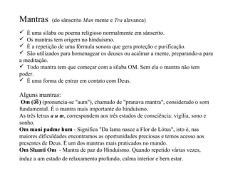 Mantras       (do sânscrito Man mente e Tra alavanca)

 É uma sílaba ou poema religioso normalmente em sânscrito.
 Os mantras tem origem no hinduísmo.
 É a repetição de uma fórmula sonora que gera proteção e purificação.
 São utilizados para homenagear os deuses ou acalmar a mente, preparando-a para
a meditação.
 Todo mantra tem que começar com a sílaba OM. Sem ela o mantra não tem
poder.
 É uma forma de entrar em contato com Deus.

Alguns mantras:
 Om (ॐ) (pronuncia-se "aum"), chamado de "pranava mantra", considerado o som
fundamental. É o mantra mais importante do hinduísmo.
As três letras a u m, correspondem aos três estados de consciência: vigília, sono e
sonho.
Om mani padme hum - Significa "Da lama nasce a Flor de Lótus", isto é, nas
maiores dificuldades encontramos as oportunidades preciosas e temos acesso aos
presentes de Deus. É um dos mantras mais praticados no mundo.
Om Shanti Om - Mantra de paz do Hinduísmo. Quando repetido várias vezes,
induz a um estado de relaxamento profundo, calma interior e bem estar.
 