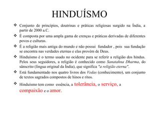 HINDUÍSMO
 Conjunto de princípios, doutrinas e práticas religiosas surgido na Índia, a
  partir de 2000 a.C.
 É composta por uma ampla gama de crenças e práticas derivadas de diferentes
  povos e culturas.
 É a religião mais antiga do mundo e não possui fundador , pois sua fundação
  se encontra nas verdades eternas e elas provém de Deus.
 Hinduísmo é o termo usado no ocidente para se referir a religião dos hindus.
  Pelos seus seguidores, a religião é conhecido como Sanatahna Dharma, do
  sânscrito (língua original da Índia), que significa "a religião eterna".
 Está fundamentado nos quatro livros dos Vedas (conhecimento), um conjunto
  de textos sagrados compostos de hinos e ritos.
 Hinduísmo tem como essência, a   tolerância, o serviço, a
   compaixão e o amor.
 