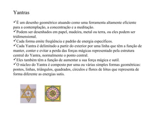 Yantras
É um desenho geométrico atuando como uma ferramenta altamente eficiente
para a contemplação, a concentração e a meditação.
Podem ser desenhados em papel, madeira, metal ou terra, ou eles podem ser
tridimensional.
Cada forma emite freqüência e padrão de energia específicos.
Cada Yantra é delimitado a partir do exterior por uma linha que têm a função de
manter, conter e evitar a perda das forças mágicas representado pela estrutura
central do Yantra, normalmente o ponto central.
Eles também têm a função de aumentar a sua força mágica e sutil.
O núcleo do Yantra é composto por uma ou várias simples formas geométricas:
pontos, linhas, triângulos, quadrados, círculos e flores de lótus que representa de
forma diferente as energias sutis.
 