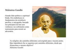 Mahatma Gandhi

Grande líder político e espiritual
hindu. Ele estabeleceu os
fundamentos da resistência
pacífica, o satyagraha, baseada
nos princípios da luta sem
violência e no sofrimento como
instrumento para resistir ao
adversário.




      As religiões são caminhos diferentes convergindo para o mesmo ponto.
      Que importância faz se seguimos por caminhos diferentes, desde que
      alcancemos o mesmo objetivo?
      Mahatma Gandhi
 