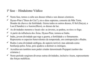 1ª fase – Hinduísmo Védico
 Nesta fase, temos o culto aos deuses tribais e aos deuses cósmicos.
 Dyaus-Pitar ("Deus do Céu”), era o deus supremo, consorte da Mãe Terra.
  Doador da chuva e da fertilidade. Gerou todos os outros deuses, O Sol (Surya), a
  Lua (Chandra) e a Aurora (Heos), os deuses da luz.
 As divindades menores e locais são: as árvores, as pedras, os rios e o fogo.
 A partir da influência dos Árias, Dyaus-Pitar, tornou-se Indra.
 Indra, jovem divindade que rege a guerra, a fertilidade e o firmamento.
  Representa os aspectos benevolentes da tempestade, em contraposição a Rudra.
 Rudra é uma divindade ambígua, de aspecto terrível, mas adorada como
  benfazeja pelos Árias, pois ajudava a destruir os inimigos.
 Acreditavam também num poder criador denominado Prajapati (senhor das
  criaturas.)
 Neste período surgiram diversas outras divindades, inclusive Asura, representante
  das forças maléficas.
 