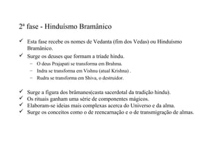 2ª fase - Hinduísmo Bramânico
 Esta fase recebe os nomes de Vedanta (fim dos Vedas) ou Hinduísmo
  Bramânico.
 Surge os deuses que formam a tríade hindu.
     – O deus Prajapati se transforma em Brahma.
     – Indra se transforma em Vishnu (atual Krishna) .
     – Rudra se transforma em Shiva, o destruidor.

   Surge a figura dos brâmanes(casta sacerdotal da tradição hindu).
   Os rituais ganham uma série de componentes mágicos.
   Elaboram-se ideias mais complexas acerca do Universo e da alma.
   Surge os conceitos como o de reencarnação e o de transmigração de almas.
 