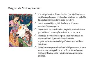 Origem da Metempsicose
                   N a antiguidade a fêmea bovina (vaca) alimentava
                    os filhos do homem pré-hindu e ajudava no trabalho
                    de arroteamento da terra para o cultivo.
                   Nos tempos difíceis, foi fundamental para a
                    sobrevivência do povo.
                   Passaram a ser considerá-la sagrada e acreditavam
                    que a última encarnação animal seria na vaca.
                   Estendeu a consideração pela vaca para todos os
                    outros animais e passou a considerar o
                    vegetarianismo como obrigatório na sua melhora
                    espiritual.
                   Acreditavam que cada animal abrigavam em si uma
                    alma, e que esta poderia ser a do próprio homem,
                    por haver levado uma vida impura na existência
                    anterior.
 