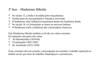 3ª fase – Hinduísmo Híbrido
   No século 12, a Índia é invadida pelos muçulmanos.
   Grande parte de sua população é forçada à conversão.
   O hinduísmo sofre influência muçulmana dentro da ritualística hindu.
   No século 18, o Cristianismo se insere no universo indiano.
   O Hinduísmo sofre a influência dos colonizadores franceses.

Este Hinduísmo híbrido também se divide em várias correntes.
Os expoentes são gurus tais como:
 Sri Ramakrishna (1834-86)
 Vivekananda (1863-1902)
 Sri Aurobindo (1872-1950)

Essas correntes têm em comum, a preocupação em estender o trabalho espiritual ao
âmbito social, por meio de trabalhos filantrópicos e assistenciais.
 