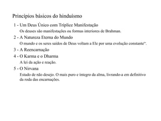 Princípios básicos do hinduísmo
1 - Um Deus Único com Tríplice Manifestação
   Os deuses são manifestações ou formas interiores de Brahman.
2 - A Natureza Eterna do Mundo
   O mundo e os seres saídos de Deus voltam a Ele por uma evolução constante“.
3 - A Reencarnação
4 - O Karma e o Dharma
   A lei da ação e reação.
5 - O Nirvana
   Estado de não desejo. O mais puro e íntegro da alma, livrando-a em definitivo
   da roda das encarnações.
 