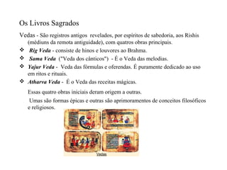 Os Livros Sagrados
Vedas - São registros antigos revelados, por espíritos de sabedoria, aos Rishis
    (médiuns da remota antiguidade), com quatros obras principais.
    Rig Veda - consiste de hinos e louvores ao Brahma.
    Sama Veda ("Veda dos cânticos") - É o Veda das melodias.
   Yajur Veda - Veda das fórmulas e oferendas. É puramente dedicado ao uso
    em ritos e rituais.
   Atharva Veda - É o Veda das receitas mágicas.
    Essas quatro obras iniciais deram origem a outras.
     Umas são formas épicas e outras são aprimoramentos de conceitos filosóficos
    e religiosos.
 