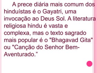 A prece diária mais comum dos
hinduístas é o Gayatri, uma
invocação ao Deus Sol. A literatura
religiosa hindu é vasta e
complexa, mas o texto sagrado
mais popular é o "Bhagavad Gita"
ou "Canção do Senhor BemAventurado.”

 
