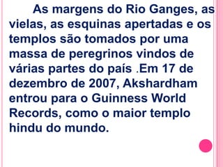 As margens do Rio Ganges, as
vielas, as esquinas apertadas e os
templos são tomados por uma
massa de peregrinos vindos de
várias partes do país .Em 17 de
dezembro de 2007, Akshardham
entrou para o Guinness World
Records, como o maior templo
hindu do mundo.

 