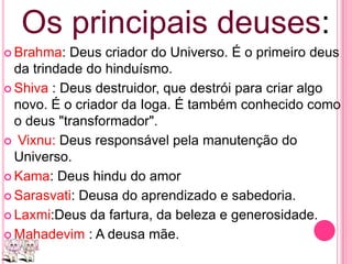 Os principais deuses:
 Brahma:

Deus criador do Universo. É o primeiro deus
da trindade do hinduísmo.
 Shiva : Deus destruidor, que destrói para criar algo
novo. É o criador da Ioga. É também conhecido como
o deus "transformador".
 Vixnu: Deus responsável pela manutenção do
Universo.
 Kama: Deus hindu do amor
 Sarasvati: Deusa do aprendizado e sabedoria.
 Laxmi:Deus da fartura, da beleza e generosidade.
 Mahadevim : A deusa mãe.

 