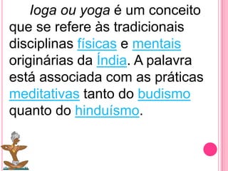 Ioga ou yoga é um conceito
que se refere às tradicionais
disciplinas físicas e mentais
originárias da Índia. A palavra
está associada com as práticas
meditativas tanto do budismo
quanto do hinduísmo.

 