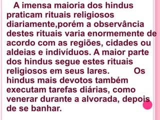 A imensa maioria dos hindus
praticam rituais religiosos
diariamente,porém a observância
destes rituais varia enormemente de
acordo com as regiões, cidades ou
aldeias e indivíduos. A maior parte
dos hindus segue estes rituais
religiosos em seus lares.
Os
hindus mais devotos também
executam tarefas diárias, como
venerar durante a alvorada, depois
de se banhar.

 