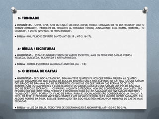 DOUTRINAS E RESPOSTAS BÍBLICAS
1- DEUS
● HINDUÍSTAS – SÃO POLITEÍSTAS E PANTEÍSTAS* ( MAIS DE 330 MIL “deuses”).
● BÍBLIA – MONOTEÍSTA, “PORQUE ESTÁ ESCRITO: AO SENHOR TEU DEUS
ADORARÁS, E SÓ A ELE SERVIRÁS”. (MT – 4:10 ; IS-64:4 ; 1TM-2:5)
2- JESUS
● HINDUÍSTAS – DIZEM QUE JESUS CRISTO É UM MESTRE, UM GURU, O
AVATAR (UMA ENCARNAÇÃO DE VISHNU). ELE É UM FILHO DE DEUS ASSIM
COMO SÃO OS OUTROS. SUA MORTE NÃO EXPIA PECADOS E NÃO
RESSUSCITOU DENTRE OS MORTOS.
● BÍBLIA – TODO–PODEROSO, FILHO UNIGÊNITO DO DEUS VIVO,
RESSUSCITADO DENTRE OS MORTOS (AP- 1:8 ; JO-3:16 ;MT-28:6-7).
* OBS : POLITEÍSMO É O SISTEMA RELIGIOSO QUE ADORA VÁRIOS “deuses”, O
PANTEÍSMO AFIRMA QUE TUDO É DEUS E DEUS É TUDO.
 