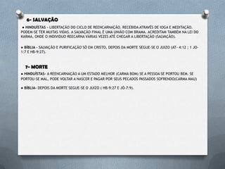3- TRINDADE
● HINDUÍSTAS – SHIVA, XIVA, SIVA OU CIVA É UM “deus” (DEVA) HINDU.
CHAMADO DE "O DESTRUIDOR"' (OU "O TRANSFORMADOR"), PARTICIPA
DA TRIMÚRTI (A TRINDADE HINDU) JUNTAMENTE COM BRAMA
(BRAHMA), "O CRIADOR", E VIXNU (VISHNU), "O PRESERVADOR".
● BÍBLIA – PAI, FILHO E ESPÍRITO SANTO (MT-28:19 ; MT-3:16-17).
4- BÍBLIA / ESCRITURAS
● HINDUÍSTAS – ESTÃO FUNDAMENTADOS EM VÁRIOS ESCRITOS, MAIS
OS PRINCIPAIS SÃO AS VEDAS ( RIGVEDA, SAMEVEDA, YAJURVEDA E
ARTHARVAVEDA).
● BÍBLIA – OUTRA ESCRITURA SAGRADA É ANATÉMA (GL – 1:8).
 