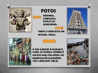 FOTOS
O RIO GANGES É SAGRADO
PARA OS HINDUS, PORÉM É
UM DOS MAIS POLUÍDOS DO
MUNDO(ATÉ CADAVÉRES
SÃO LANÇADOS NELE).
BRAHMA,
PRINCIPAL
ÍDOLO DO
HINDUÍSMO.
TEMPLO HINDUÍSTA EM
MYSORE, ÍNDIA.
 