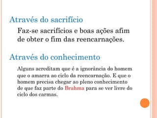 Através do sacrifício
Faz-se sacrifícios e boas ações afim
de obter o fim das reencarnações.
Através do conhecimento
Alguns acreditam que é a ignorância do homem
que o amarra ao ciclo da reencarnação. E que o
homem precisa chegar ao pleno conhecimento
de que faz parte do Brahma para se ver livre do
ciclo dos carmas.