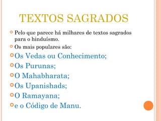 TEXTOS SAGRADOS
Pelo que parece há milhares de textos sagrados
para o hinduísmo.
Os mais populares são:
Os Vedas ou Conhecimento;
Os Purunas;
O Mahabharata;
Os Upanishads;
O Ramayana;
e o Código de Manu.