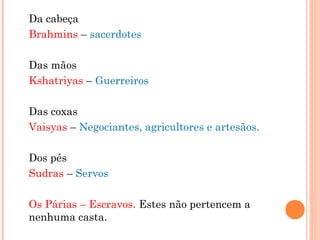 Da cabeça
Brahmins – sacerdotes
Das mãos
Kshatriyas – Guerreiros
Das coxas
Vaisyas – Negociantes, agricultores e artesãos.
Dos pés
Sudras – Servos
Os Párias – Escravos. Estes não pertencem a
nenhuma casta.