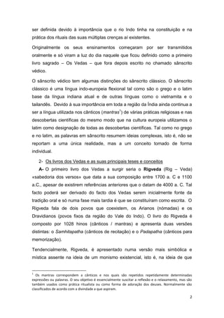 2
ser definida devido à importância que o rio Indo tinha na constituição e na
prática dos rituais das suas múltiplas crenças aí existentes.
Originalmente os seus ensinamentos começaram por ser transmitidos
oralmente e só viram a luz do dia naquele que ficou definido como a primeiro
livro sagrado – Os Vedas – que fora depois escrito no chamado sânscrito
védico.
O sânscrito védico tem algumas distinções do sânscrito clássico. O sânscrito
clássico é uma língua indo-europeia flexional tal como são o grego e o latim
base da língua indiana atual e de outras línguas como o vietnamita e o
tailandês. Devido à sua importância em toda a região da Índia ainda continua a
ser a língua utilizada nos cânticos (mantras1
) de várias práticas religiosas e nas
descobertas científicas do mesmo modo que na cultura europeia utilizamos o
latim como designação de todas as descobertas científicas. Tal como no grego
e no latim, as palavras em sânscrito resumem ideias complexas, isto é, não se
reportam a uma única realidade, mas a um conceito tomado de forma
individual.
2- Os livros dos Vedas e as suas principais teses e conceitos
A- O primeiro livro dos Vedas a surgir seria o Rigveda (Rig – Veda)
«sabedoria dos versos» que data a sua composição entre 1700 a. C e 1100
a.C., apesar de existirem referências anteriores que o datam de 4000 a. C. Tal
facto poderá ser derivado do facto dos Vedas serem inicialmente fonte da
tradição oral e só numa fase mais tardia é que se constituíram como escrita. O
Rigveda fala de dois povos que coexistem, os Arianos (nómadas) e os
Dravidianos (povos fixos da região do Vale do Indo). O livro do Rigveda é
composto por 1028 hinos (cânticos / mantras) e apresenta duas versões
distintas: o Samhitapatha (cânticos de recitação) e o Padapatha (cânticos para
memorização).
Tendencialmente, Rigveda, é apresentado numa versão mais simbólica e
mística assente na ideia de um monismo existencial, isto é, na ideia de que
1
Os mantras correspondem a cânticos e nos quais são repetidos repetidamente determinadas
expressões ou palavras. O seu objetivo é essencialmente suscitar a reflexão e o relaxamento, mas são
também usados como prática ritualista ou como forma de adoração dos deuses. Normalmente são
classificados de acordo com a divindade a que aspiram.
 