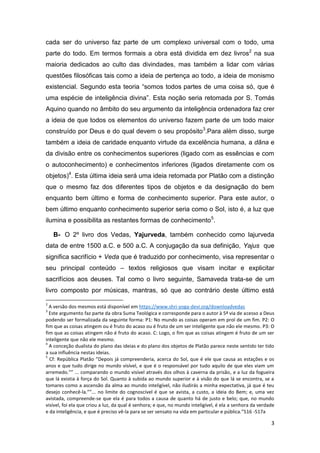 3
cada ser do universo faz parte de um complexo universal com o todo, uma
parte do todo. Em termos formais a obra está dividida em dez livros2
na sua
maioria dedicados ao culto das divindades, mas também a lidar com várias
questões filosóficas tais como a ideia de pertença ao todo, a ideia de monismo
existencial. Segundo esta teoria “somos todos partes de uma coisa só, que é
uma espécie de inteligência divina”. Esta noção seria retomada por S. Tomás
Aquino quando no âmbito do seu argumento da inteligência ordenadora faz crer
a ideia de que todos os elementos do universo fazem parte de um todo maior
construído por Deus e do qual devem o seu propósito3
.Para além disso, surge
também a ideia de caridade enquanto virtude da excelência humana, a dãna e
da divisão entre os conhecimentos superiores (ligado com as essências e com
o autoconhecimento) e conhecimentos inferiores (ligados diretamente com os
objetos)4
. Esta última ideia será uma ideia retomada por Platão com a distinção
que o mesmo faz dos diferentes tipos de objetos e da designação do bem
enquanto bem último e forma de conhecimento superior. Para este autor, o
bem último enquanto conhecimento superior seria como o Sol, isto é, a luz que
ilumina e possibilita as restantes formas de conhecimento5
.
B- O 2º livro dos Vedas, Yajurveda, também conhecido como lajurveda
data de entre 1500 a.C. e 500 a.C. A conjugação da sua definição, Yajus que
significa sacrifício + Veda que é traduzido por conhecimento, visa representar o
seu principal conteúdo – textos religiosos que visam incitar e explicitar
sacrifícios aos deuses. Tal como o livro seguinte, Samaveda trata-se de um
livro composto por músicas, mantras, só que ao contrário deste último está
2
A versão dos mesmos está disponível em https://www.shri-yoga-devi.org/downloadvedas
3
Este argumento faz parte da obra Suma Teológica e corresponde para o autor à 5ª via de acesso a Deus
podendo ser formalizada da seguinte forma: P1: No mundo as coisas operam em prol de um fim. P2: O
fim que as coisas atingem ou é fruto do acaso ou é fruto de um ser inteligente que não ele mesmo. P3: O
fim que as coisas atingem não é fruto do acaso. C: Logo, o fim que as coisas atingem é fruto de um ser
inteligente que não ele mesmo.
4
A conceção dualista do plano das ideias e do plano dos objetos de Platão parece neste sentido ter tido
a sua influência nestas ideias.
5
Cf: República Platão “Depois já compreenderia, acerca do Sol, que é ele que causa as estações e os
anos e que tudo dirige no mundo visível, e que é o responsável por tudo aquilo de que eles viam um
arremedo.”” ... comparando o mundo visível através dos olhos à caverna da prisão, e a luz da fogueira
que lá existia à força do Sol. Quanto à subida ao mundo superior e à visão do que lá se encontra, se a
tomares como a ascensão da alma ao mundo inteligível, não iludirás a minha expectativa, já que é teu
desejo conhecê-la.””... no limite do cognoscível é que se avista, a custo, a ideia do Bem; e, uma vez
avistada, compreende-se que ela é para todos a causa de quanto há de justo e belo; que, no mundo
visível, foi ela que criou a luz, da qual é senhora; e que, no mundo inteligível, é ela a senhora da verdade
e da inteligência, e que é preciso vê-la para se ser sensato na vida em particular e pública.”516 -517a
 