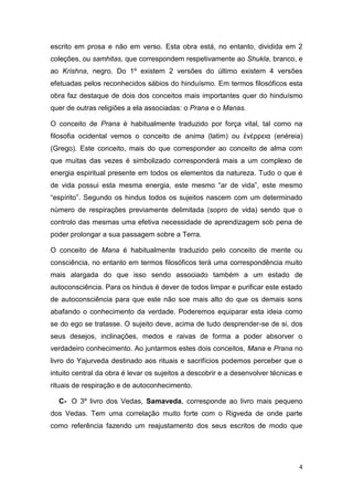 4
escrito em prosa e não em verso. Esta obra está, no entanto, dividida em 2
coleções, ou samhitas, que correspondem respetivamente ao Shukla, branco, e
ao Krishna, negro. Do 1º existem 2 versões do último existem 4 versões
efetuadas pelos reconhecidos sábios do hinduísmo. Em termos filosóficos esta
obra faz destaque de dois dos conceitos mais importantes quer do hinduísmo
quer de outras religiões a ela associadas: o Prana e o Manas.
O conceito de Prana é habitualmente traduzido por força vital, tal como na
filosofia ocidental vemos o conceito de anima (latim) ou ἐνέρρεια (enéreia)
(Grego). Este conceito, mais do que corresponder ao conceito de alma com
que muitas das vezes é simbolizado corresponderá mais a um complexo de
energia espiritual presente em todos os elementos da natureza. Tudo o que é
de vida possui esta mesma energia, este mesmo “ar de vida”, este mesmo
“espírito”. Segundo os hindus todos os sujeitos nascem com um determinado
número de respirações previamente delimitada (sopro de vida) sendo que o
controlo das mesmas uma efetiva necessidade de aprendizagem sob pena de
poder prolongar a sua passagem sobre a Terra.
O conceito de Mana é habitualmente traduzido pelo conceito de mente ou
consciência, no entanto em termos filosóficos terá uma correspondência muito
mais alargada do que isso sendo associado também a um estado de
autoconsciência. Para os hindus é dever de todos limpar e purificar este estado
de autoconsciência para que este não soe mais alto do que os demais sons
abafando o conhecimento da verdade. Poderemos equiparar esta ideia como
se do ego se tratasse. O sujeito deve, acima de tudo desprender-se de si, dos
seus desejos, inclinações, medos e raivas de forma a poder absorver o
verdadeiro conhecimento. Ao juntarmos estes dois conceitos, Mana e Prana no
livro do Yajurveda destinado aos rituais e sacrifícios podemos perceber que o
intuito central da obra é levar os sujeitos a descobrir e a desenvolver técnicas e
rituais de respiração e de autoconhecimento.
C- O 3º livro dos Vedas, Samaveda, corresponde ao livro mais pequeno
dos Vedas. Tem uma correlação muito forte com o Rigveda de onde parte
como referência fazendo um reajustamento dos seus escritos de modo que
 