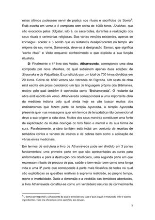 5
estes últimos pudessem servir de pratica nos rituais e sacrifícios de Soma6
.
Está escrito em verso e é composto com cerca de 1000 hinos, Shakhas, que
são evocados pelos Udgatar, isto é, os sacerdotes, durantes a realização dos
seus rituais e cerimónias religiosas. Das várias versões existentes, apenas se
conseguiu aceder a 3 sendo que as restantes desapareceram no tempo. As
origens do seu nome, Samaveda, deve-as à designação Saman, que significa
“canto ritual” e Veda enquanto conhecimento o que explicita a sua função
ritualista.
D- Finalmente o 4º livro dos Vedas, Atharvaveda, corresponde uma obra
composta por nove shakhas, do qual subsistem apenas duas edições: de
Shaunaka e de Paipallada. É constituído por um total de 730 hinos divididos em
20 livros. Cerca de 1200 versos são retirados do Rigveda. Um sexto da obra
está escrita em prosa denotando um tipo de linguagem própria dos Brâmanes,
motivo pelo qual também é conhecida como “Brahamaveda”. O restante da
obra está escrito em verso. Atharvaveda corresponderá a uma importante obra
da medicina indiana pelo qual ainda hoje se vão buscar muitos dos
ensinamentos que fazem parte da terapia Ayurveda. A terapia Ayurveda
presente quer nas massagens quer em termos de terapêutica não convencional
deve a sua origem a esta obra. Muitos dos seus mantras constituem uma fonte
de explicitação de muitas doenças do foro físico e mental e da sua forma de
cura. Paralelamente, a obra também está inclui um conjunto de receitas de
remédios contra o veneno de insetos e de cobras bem como a aplicação de
várias ervas medicinais.
Em termos de estrutura o livro de Atharvaveda pode ser dividido em 3 partes
fundamentais: uma primeira parte em que são apresentadas as curas para
enfermidades e para a destruição dos obstáculos, uma segunda parte em que
expressam rituais de procura de paz, saúde e bem-estar bem como uma longa
vida e uma 3ª parte que corresponde à parte mais filosófica de todas na qual
são explicitadas as questões relativas à suprema realidade, ao próprio tempo,
morte e imortalidade. Dada a dimensão e a vastidão das temáticas abordadas,
o livro Atharvaveda constitui-se como um verdadeiro recurso de conhecimento
6
O Soma corresponde a uma planta da qual é extraído seu suco e que à qual é misturado leite e outros
ingredientes. Este era oferecido como sacrifício aos deuses.
 