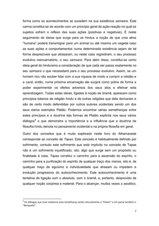 7
forma como os acontecimentos se sucedem na sua existência samsara. Este
carma constitui-se de acordo com um princípio geral de ação-reação no qual os
sujeitos sofrem o reflexo das suas ações (positivas e negativas). É neste
seguimento de ideias que surge para os hindus a noção de que uma alma
“humana” poderá transmigrar para um animal ou até mesmo um vegetal caso
as suas ações e comportamentos numa determinada existência sejam de tal
forma desprezíveis que atrasaram, ou neste caso regrediram, o seu processo
evolutivo reencarnatório, o seu samsara. Para além disso, constitui-se como
ideia geral do hinduísmo a consideração de que cada ser passa exatamente no
seu samsara o que necessitará para o seu processo evolutivo. Assim, se um
homem rico não souber lidar com a sua riqueza de modo a cumprir a retidão e
a canã, então, numa próxima encarnação ele surgirá como pobre de forma a
poder experimentar os efeitos adversos dos seus atos e efetivar esta
aprendizagem. Todas estas ideias, ligadas à noção de bramã, aparecem como
princípios básicos da religião hindu e de outras religiões que dela derivaram e
são de certo modo defendidas por outros autores ocidentais sendo um dos
seus claros exemplos Platão. Podemos encontrar sérias semelhanças entre
estes princípios e a doutrina das formas de Platão explicita nos seus vários
diálogos9
o que demonstra a importância e a influência que a doutrina da
filosofia hindu denota no pensamento ocidental e na própria filosofia em geral.
Outro dos conceitos que é muito explorado neste livro do Atharvaveda
corresponde ao conceito de Tapas. Este conceito é habitualmente definido por
sofrimento, contudo este sofrimento que está implícito no conceito de Tapas
não é um sofrimento injustificado, isto, algo que surge sem um propósito ou
finalidade à vista. Tapas constitui o caminho para a ascensão do espírito, o
caminho para a purificação do espírito de qualquer traço dos manas, isto é, de
qualquer traço de egoísmo e individualidade que atrasam ou impedem a
evolução progressiva do autoconhecimento. Este autoconhecimento é uma
tentativa de ligação com o absoluto, com o bramã, e, portanto, desprovido de
qualquer noção corpórea e material. Para o alcançar, muitas vezes o ascético,
9
Os diálogos que mais evidencia esta semelhança serão naturalmente o “Fédon” e em parte também o
“Banquete”.
 