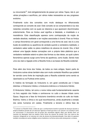 8
ou renunciante10
, terá obrigatoriamente de passar por várias Tapas, isto é, por
várias privações e sacrifícios, por vários males necessários ao seu progresso
evolutivo.
Finalmente outro dos conceitos com muito destaque no Atharvaveda
corresponde ao conceito de asat. Este conceito só se compreenderá à luz dos
restantes conceitos com os quais se relaciona e que aparecem discriminados
anteriormente. Para os hindus asat significa a falsidade, a irrealidade e a
inexistência. Esta classificação aparece como contraposição da noção de
verdade absoluta, realidade e ser noções associadas à bramã. Para os hindus
o campo fenoménico em geral corresponde a uma forma de asat, isto é a uma
ilusão de existência ou aparência de verdade quando a verdadeira realidade, o
verdadeiro saber estão no plano metafísico do alcance do bramã. Ora, é fácil
antever uma ligação destas conceções com a própria ideia platónica que a
verdadeira realidade estará no plano das formas ou das ideias, ao qual o plano
fenoménico apenas surge como forma de aparência, como ilusão. Sendo mais
uma vez claro a ligação entre a filosofia hindu e as bases da filosofia ocidental.
Para além dos livros dos Vedas, de todos os mais antigos, fazem parte do
hinduísmo outras obras também elas com muito conteúdo filosófico que poderá
ter servido como fonte de inspiração para a filosofia ocidental como sendo os
Upanisads ou os Purãnas entre outros.
A história da formação do hinduísmo é, em geral constituída por 3 fases
distintas: o Hinduísmo Védico; o hinduísmo brâmico e o hinduísmo híbrido.
O Hinduísmo Védico, tal como o nome indica está fundamentalmente assente
no livro sagrado dos Vedas e centrava-se no culto a deuses tribais como
Dyaus. Seguiu-se a fase do hinduísmo bramânico envolto do culto da tríade:
Brahma, Vishnu e Shiva e do qual reconhecemos, ainda atualmente a divisão
dos seres humanos em castas. Finalmente a terceira e última fase de
10
É comum na filosofia hindu a ideia de que o conhecimento bramã é possível de alcançar durante a
própria existência através de um exercício rigoroso e hostil que leva o ser comum a se constituir como
um renunciante. O renunciante será da grupo dos sacerdotes alguém sábio que decidiu fazer um
caminho de libertação total da matéria como forma de alcance do bramã. Para isso isola-se dos
restantes refugiando-se na natureza em vista do alcance da desmaterialização. Esta ideia irá aparecer
também vinculada em outras religiões como o budismo e na forma como estes alcançariam o nirvana.
 