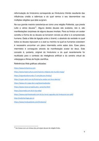 9
reformulação do hinduísmo corresponde ao Hinduísmo híbrido resultante das
influências cristãs e islâmicas e do qual vemos o seu desmembrar nas
múltiplas religiões que dela surgiram.
Na sua grande maioria caracteriza-se como uma religião Politeísta, que presta
culto a vários deuses11
. Alguns destes deuses são avatares, isto é, são
manifestações corpóreas de alguns deuses imortais. Para os hindus um avatar
constitui a forma de os deuses se tornarem visíveis ao olhar e à compreensão
humana. Dada a falta de ligação entre o bramã, o absoluto da verdade no qual
todos os deuses repousam e a asat ou mentira na qual os humanos coexistem
é necessário encontrar um plano intermédio entre estes dois. Esse plano
intermédio é conseguido através da manifestação avatar do deus. Este
conceito é, portanto, original do hinduísmo e do qual recentemente foi
reutilizado para o contexto da inteligência artificial e do cenário virtual de
videojogos e filmes de ficção científica.
Referências Web gráficas utilizadas:
https://www.britannica.com
https://www.hipercultura.com/maiores-religioes-do-mundo-mapa/
https://segredosdomundo.r7.com/deuses-hindus/
https://super.abril.com.br/historia/os-vedas-um-livro-aberto/
https://www.shri-yoga-devi.org/downloadvedas
https://www.nova-acropole.pt/a_sanscrito.html
https://ayurveda.com.br/o-rig-veda/
https://www.espiritoelevado.com.br/os-livros-sagrados-do-hinduismo-em-pdf/
http://vedicheritage.gov.in
https://www.hinduwebsite.com/hinduism/
11
Ver Anexo com um síntese dos principais deuses da religião hindu.
 