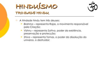 A trindade hindu tem três deuses: Brahma  – representa Rajas, o movimento responsável pela Criação; Vishnu  – representa  Sattva , poder da existência, preservação e protecção; Shiva  – representa Tomas, o poder da dissolução do universo, o destruídor;  HINDUÍSMO   TRINDADE HINDU 