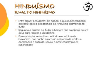 Entre alguns pensadores da época, o que maior influência exerceu sobre a decadência do Hinduísmo bramânico foi Buda; Segundo a filosofia de Buda, o homem não precisaria de um deus para realizar o seu destino; Para os hindus, a doutrina de Buda era totalmente inovadora, pois punha em causa o sistema de castas e condenava o culto dos ídolos, o obscurantismo e as superstições; HINDUÍSMO   RIVAL DO HINDUÍSMO  