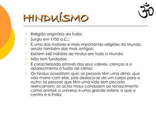 Religião originária da Índia; Surgiu em 1750 a.C.; É uma das maiores e mais importantes religiões do Mundo, sendo também das mais antigas; Existem 660 milhões de hindus em todo o Mundo; Não tem fundador; É caracterizada através dos seus valores, crenças e o aparecimento e fusão de ceitas; Os hindus acreditam que: as pessoas têm uma alma, que não morre com elas, pois desloca-se de um corpo para o outro; as pessoas que têm uma vida sem pecado reencarnam; os actos maus conduzem ao renascimento como animal; o universo é uma grande esfera, e que o centro é a Índia;  HINDUÍSMO 