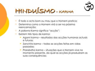 É todo o acto bom ou mau que o Homem pratica; Determina como o Homem virá a ser na próxima reencarnação; A palavra  Karma  significa “acção”; Existem três tipos de  karma : Agami karma  – resultados das acções humanas actuais e futuras; Sanchita karma  – todas as acções feitas em vidas passadas; Prarabdha karma  – situações que o Homem vive no momento presente, do qual as acções já produziram as suas consequências; HINDUÍSMO   – KARMA 
