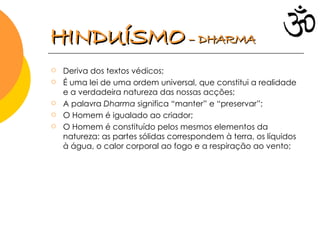 Deriva dos textos védicos; É uma lei de uma ordem universal, que constitui a realidade e a verdadeira natureza das nossas acções; A palavra  Dharma  significa “manter” e “preservar”; O Homem é igualado ao criador; O Homem é constituído pelos mesmos elementos da natureza: as partes sólidas correspondem à terra, os líquidos à água, o calor corporal ao fogo e a respiração ao vento; HINDUÍSMO   – DHARMA 